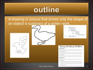 • A drawing or picture that shows only the shape of
an object/ a summary of a writen work.
Mrs. Riham El-Ashry 6
 