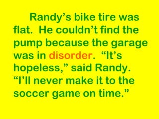 Randy’s bike tire was flat.  He couldn’t find the pump because the garage was in  disorder .  “It’s hopeless,” said Randy.  “I’ll never make it to the soccer game on time.” 