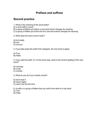 Prefixes and suffixes
Second practice
1. What is the meaning of the word prefix?
A) a word within a word
B) a group of letters put before a root word which changes its meaning
C) a group of letters put at the end of a root word which changes its meaning
2. What does the word unhurt mean?
A) hurt badly
B) hurt
C) not hurt
3. If you take away the prefix from disagree, the root word is agree.
A) True
B) False
4. If you add the prefix ‘un’ to the word wrap, what is the correct spelling of the new
word?
A) unwrapp
B) unrap
C) unwrap
5. What do you do if you reread a book?
A) don't read it
B) read it again
C) read it for the first time
6. A suffix is a group of letters that you add to the start of a root word
A) True
B) False
 