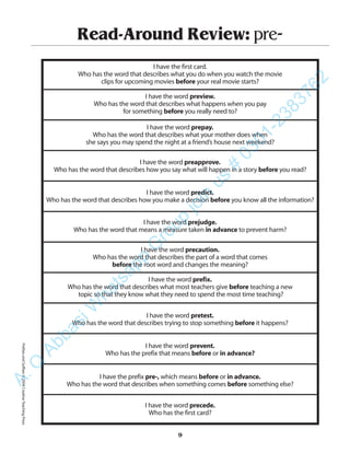 Read-Around Review: pre-
I have the first card.
Who has the word that describes what you do when you watch the movie
clips for upcoming movies before your real movie starts?
I have the word preview.
Who has the word that describes what happens when you pay
for something before you really need to?
I have the word prepay.
Who has the word that describes what your mother does when
she says you may spend the night at a friend’s house next weekend?
I have the word preapprove.
Who has the word that describes how you say what will happen in a story before you read?
I have the word predict.
Who has the word that describes how you make a decision before you know all the information?
I have the word prejudge.
Who has the word that means a measure taken in advance to prevent harm?
I have the word precaution.
Who has the word that describes the part of a word that comes
before the root word and changes the meaning?
I have the word prefix.
Who has the word that describes what most teachers give before teaching a new
topic so that they know what they need to spend the most time teaching?
I have the word pretest.
Who has the word that describes trying to stop something before it happens?
I have the word prevent.
Who has the prefix that means before or in advance?
I have the prefix pre-, which means before or in advance.
Who has the word that describes when something comes before something else?
I have the word precede.
Who has the first card?
9
PrefixesandSuffixes©2004CreativeTeachingPressA.Q
AbbasiW
hatsapp
G
roup
join
us
#
0301-2383762
 
