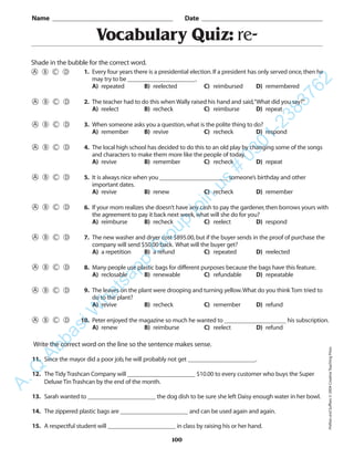 100
Vocabulary Quiz: re-
1. Every four years there is a presidential election.If a president has only served once,then he
may try to be ______________________.
A) repeated B) reelected C) reimbursed D) remembered
2. The teacher had to do this when Wally raised his hand and said,“What did you say?”
A) reelect B) recheck C) reimburse D) repeat
3. When someone asks you a question,what is the polite thing to do?
A) remember B) revive C) recheck D) respond
4. The local high school has decided to do this to an old play by changing some of the songs
and characters to make them more like the people of today.
A) revive B) remember C) recheck D) repeat
5. It is always nice when you ______________________ someone’s birthday and other
important dates.
A) revive B) renew C) recheck D) remember
6. If your mom realizes she doesn’t have any cash to pay the gardener,then borrows yours with
the agreement to pay it back next week,what will she do for you?
A) reimburse B) recheck C) reelect D) respond
7. The new washer and dryer cost $895.00,but if the buyer sends in the proof of purchase the
company will send $50.00 back. What will the buyer get?
A) a repetition B) a refund C) repeated D) reelected
8. Many people use plastic bags for different purposes because the bags have this feature.
A) reclosable B) renewable C) refundable D) repeatable
9. The leaves on the plant were drooping and turning yellow.What do you think Tom tried to
do to the plant?
A) revive B) recheck C) remember D) refund
10. Peter enjoyed the magazine so much he wanted to ____________________ his subscription.
A) renew B) reimburse C) reelect D) refund
Name _________________________________________ Date _________________________________________
Shade in the bubble for the correct word.
Write the correct word on the line so the sentence makes sense.
11. Since the mayor did a poor job,he will probably not get ______________________.
12. The Tidy Trashcan Company will ______________________ $10.00 to every customer who buys the Super
Deluxe Tin Trashcan by the end of the month.
13. Sarah wanted to ______________________ the dog dish to be sure she left Daisy enough water in her bowl.
14. The zippered plastic bags are ______________________ and can be used again and again.
15. A respectful student will ______________________ in class by raising his or her hand.
PrefixesandSuffixes©2004CreativeTeachingPress
A.Q
AbbasiW
hatsapp
G
roup
join
us
#
0301-2383762
 