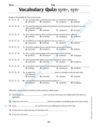 104
Vocabulary Quiz: sym-, syn-
1. This word describes something that is fake or created from artificial parts.
A) symmetry B) symposium C) symptoms D) synthetic
2. This word describes the relationship between two living things that depend on each
other and live together.
A) symbiosis B) syndicate C) symposium D) synonym
3. This is when someone shows kindness toward someone who is suffering.
A) synthetic B) sympathy C) synagogue D) symbiosis
4. A conference or meeting together to discuss a topic is a ______________________.
A) symposium B) syndicate C) symbiosis D) synthesis
5. The doctor analyzes these to decide what is wrong with a patient.
A) symmetry B) symptoms C) symbiosis D) synthetic
6. This is a place where people of the Jewish faith meet to worship.
A) synthesis B) symposium C) syndicate D) synagogue
7. This word describes different parts put together to make a whole.
A) symmetry B) syndicate C) synthesis D) symptoms
8. A word that means nearly the same thing as another word is a ______________________.
A) synthetic B) synonym C) symposium D) symbiosis
9. An object has ______________________ when it is divided in half and both sides
look identical.
A) symmetry B) sympathy C) synthesis D) syndicate
10. A group of business people working together is a ______________________.
A) syndicate B) symbiosis C) symptoms D) synagogue
Name _________________________________________ Date _________________________________________
Shade in the bubble for the correct word.
Write the correct word on the line so the sentence makes sense.
11. This triangle has ______________________ since I can draw a line down the middle and it’s the same on
both sides.
12. Today,my mom is at a ______________________ where the speakers are all talking about the stock market.
13. I had ______________________ for my friend who was suffering from the loss of her dog.
14. I know that the words kind,nice,and friendly are all ______________________.
15. Is your fur coat real or ______________________?
PrefixesandSuffixes©2004CreativeTeachingPress
A.Q
AbbasiW
hatsapp
G
roup
join
us
#
0301-2383762
 