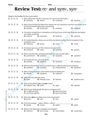 Review Test: re- and sym-, syn-
Name _________________________________________ Date _________________________________________
Shade in the bubble for the correct word.
1. When taking any test,this is what you try to do to the information.
A) symbiosis B) refund C) remember D) syndicate
2. When Anna checked the label of her sweater,she was surprised to see that it was made out of
this kind of material rather than natural wool.
A) synthetic B) reimbursed C) symbiosis D) syndicate
3. The author included her e-mail address on the back cover of the book.What was she hoping
her readers would do?
A) respond B) remember C) syndicate D) synthesis
4. On medical television shows,you can often see doctors trying to do this to patients in the
emergency room.
A) reimburse B) refund C) renew D) revive
5. If someone gives you an“IOU,”what do they plan to do?
A) reimburse B) renew C) syndicate D) recheck
6. What word describes something that looks the same on both sides?
A) symmetrical B) symbiosis C) sympathy D) repetition
7. The words kind,nice,and sweet are all ______________________.
A) synthetic B) repetition C) synonyms D) symbiosis
8. When you feel kindness toward someone who is suffering,what are you showing?
A) symbiosis B) sympathy C) reimbursement D) plantation
9. When visiting the doctor,what will the doctor be looking for?
A) refunds B) symptoms C) reelection D) synagogues
10. What does the prefix re- mean?
A) again B) through,across C) between D) together,same
11. What do the prefixes syn- and sym- mean?
A) together,same B) within C) again D) opposite
12. What do you think people who go to a symposium do?
A) try different foods B) get money back
C) put things together D) learn new things
13. What does elect most likely mean in the word reelect?
A) person B) vote C) earn D) explain
14. Finish this analogy: reelect :officers ::refund :______________________
A) people B) money C) papers D) plants
15. Which of the following is probably not reclosable?
A) trashcans B) cans of soup C) water bottles D) cereal boxes
105
PrefixesandSuffixes©2004CreativeTeachingPressA.Q
AbbasiW
hatsapp
G
roup
join
us
#
0301-2383762
 