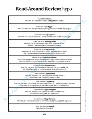 Read-Around Review: hypo-
I have the first card.
Who has the prefix that means under,below, or less?
I have the prefix hypo-.
Who has the word that describes anything that occurs under the tongue?
I have the word hypoglossal.
Who has the word that names a health problem due to low blood sugar?
I have the word hypoglycemia.
Who has the word that describes what is formed to help
answer a scientific question in an experiment?
I have the word hypothesis.
Who has the word that names a health disorder that is caused
by a thyroid gland that doesn’t work as fast as it should?
I have the word hypothyroidism.
Who has the word that often describes the condition of someone who has
been rescued from being in cold ocean water for a long period of time?
I have the word hypothermia.
Who has the word that describes something that goes under the
skin (usually related to a type of needle when giving shots)?
I have the word hypodermic.
Who has the word that describes a situation in which a
person says one thing and does another?
I have the word hypocrisy.
Who has the word that is listed on most makeup product packages so the customers
don’t have to worry about getting allergic reactions to the products?
I have the word hypoallergenic.
Who has the word that names the health problem that
results from having low blood pressure?
I have the word hypotension.
Who has the word that describes something that grows under the ground?
I have the word hypogeal.
Who has the first card?
108
PrefixesandSuffixes©2004CreativeTeachingPress
A.Q
AbbasiW
hatsapp
G
roup
join
us
#
0301-2383762
 