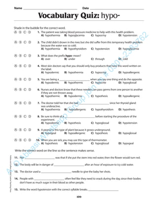 Vocabulary Quiz: hypo-
Name _________________________________________ Date _________________________________________
Shade in the bubble for the correct word.
Write the correct word on the line so the sentence makes sense.
11. Her ______________________ was that if she put the stem into red water,then the flower would turn red.
12. The body will be in danger of ______________________ after an hour of exposure to icy cold water.
13. The doctor used a ______________________ needle to give the baby her shots.
14. People with ______________________ often feel like they need to snack during the day,since their bodies
don’t have as much sugar in their blood as other people.
15. Write the word hypotension with the correct syllable breaks.______________________
109
1. The patient was taking blood pressure medicine to help with this health problem.
A) hypothermia B) hypoglycemia C) hypocrisy D) hypotension
2. The child didn’t drown in the river,but she did suffer from this temporary health problem
because the water was so cold.
A) hypothermia B) hypothyroidism C) hypotension D) hypoglycemia
3. What does the prefix hypo- mean?
A) over B) under C) through D) cold
4. Most skin doctors say that you should only buy products that have this word written on
the label.
A) hypodermic B) hypothermia C) hypocrisy D) hypoallergenic
5. You are being a ______________________ when you say one thing and do the opposite.
A) hypodermic B) hypothermic C) hypocrite D) hypoglossal
6. Nurses and doctors know that these needles can pass germs from one person to another
if they are not thrown away.
A) hypothermic B) hypodermic C) hypothesis D) hypoallergenic
7. The doctor told her that she had ______________________ since her thyroid gland
was underactive.
A) hypothermia B) hypoallergenic C) hypothyroidism D) hypothesis
8. Be sure to think of a ______________________ before starting the procedure of the
experiment.
A) hypodermic B) hypothesis C) hypoglossal D) hypotension
9. A peanut is this type of plant because it grows underground.
A) hypogeal B) hypoallergenic C) hypothesis D) hypoglossal
10. When you are sick,you may use this type of thermometer.
A) hypothesis B) hypotension C) hypoglossal D) hypogeal
PrefixesandSuffixes©2004CreativeTeachingPressA.Q
AbbasiW
hatsapp
G
roup
join
us
#
0301-2383762
 
