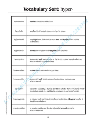 111
Vocabulary Sort: hyper-
hyperthermia overly active;abnormally busy
hyperbole overly critical;harsh in judgment;hard to please
hyperextend very high fever;body temperature over and above what is normal
and healthy
hypercritical overly sensitive;sensitivity beyond what is normal
hypertension abnormally high level of sugar in the blood;a blood sugar level above
what is needed for healthy blood
hyperventilate an overstated comment;exaggeration
hypersensitive abnormally high blood pressure;having blood pressure over
what is normal
hyperactive a disorder caused by a thyroid gland that is faster than normal and overly
productive;results in a rapid pulse,nervousness,and loss of weight
hyperglycemia to injure a body part (e.g.,knee,elbow) by bending it beyond how far it
should normally bend
hyperthyroidism to breathe rapidly and deeply;to breathe beyond normal or
what is necessary
PrefixesandSuffixes©2004CreativeTeachingPressA.Q
AbbasiW
hatsapp
G
roup
join
us
#
0301-2383762
 