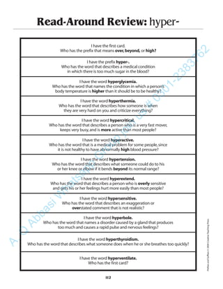 Read-Around Review: hyper-
I have the first card.
Who has the prefix that means over,beyond, or high?
I have the prefix hyper-.
Who has the word that describes a medical condition
in which there is too much sugar in the blood?
I have the word hyperglycemia.
Who has the word that names the condition in which a person’s
body temperature is higher than it should be to be healthy?
I have the word hyperthermia.
Who has the word that describes how someone is when
they are very hard on you and criticize everything?
I have the word hypercritical.
Who has the word that describes a person who is a very fast mover,
keeps very busy,and is more active than most people?
I have the word hyperactive.
Who has the word that is a medical problem for some people,since
it is not healthy to have abnormally high blood pressure?
I have the word hypertension.
Who has the word that describes what someone could do to his
or her knee or elbow if it bends beyond its normal range?
I have the word hyperextend.
Who has the word that describes a person who is overly sensitive
and gets his or her feelings hurt more easily than most people?
I have the word hypersensitive.
Who has the word that describes an exaggeration or
overstated comment that is not realistic?
I have the word hyperbole.
Who has the word that names a disorder caused by a gland that produces
too much and causes a rapid pulse and nervous feelings?
I have the word hyperthyroidism.
Who has the word that describes what someone does when he or she breathes too quickly?
I have the word hyperventilate.
Who has the first card?
112
PrefixesandSuffixes©2004CreativeTeachingPress
A.Q
AbbasiW
hatsapp
G
roup
join
us
#
0301-2383762
 