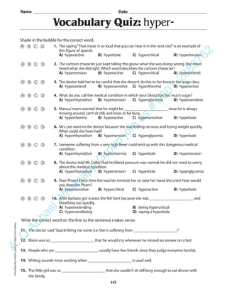 Vocabulary Quiz: hyper-
Name _________________________________________ Date _________________________________________
Shade in the bubble for the correct word.
Write the correct word on the line so the sentence makes sense.
11. The doctor said,“Quick! Bring me some ice.She is suffering from ______________________!”
12. Mario was so ______________________ that he would cry whenever he missed an answer on a test.
13. People who are ______________________ usually have few friends since they judge everyone harshly.
14. Writing sounds more exciting when ______________________ is used well.
15. The little girl was so ______________________ that she couldn’t sit still long enough to eat dinner with
the family.
113
1. The saying“That music is so loud that you can hear it in the next city!”is an example of
this figure of speech.
A) hyperactive B) hyperbole C) hypercritical D) hypertension
2. The cartoon character just kept telling the goose what she was doing wrong.She never
heard what she did right.Which word describes the cartoon character?
A) hypertension B) hyperactive C) hypercritical D) hyperextend
3. The doctor told her to be careful that she doesn’t do this to her knee in her yoga class.
A) hyperextend B) hypersensitive C) hyperthermia D) hyperactive
4. What do you call the medical condition in which your blood has too much sugar?
A) hyperthyroidism B) hypertension C) hyperglycemia D) hypersensitive
5. Marcus’mom worried that he might be ______________________ since he is always
moving around,can’t sit still,and loves to be busy.
A) hyperthermic B) hyperactive C) hypersensitive D) hyperbole
6. Mrs.Lee went to the doctor because she was feeling nervous and losing weight quickly.
What could she have had?
A) hyperthyroidism B) hypertension C) hyperglycemia D) hyperbole
7. Someone suffering from a very high fever could end up with this dangerous medical
condition.
A) hyperthyroidism B) hyperthermia C) hyperbole D) hypertension
8. The doctor told Mr.Colby that his blood pressure was normal.He did not need to worry
about this medical condition.
A) hyperthyroidism B) hypertension C) hyperbole D) hyperglycemia
9. Poor Pham! Every time the teacher reminds her to raise her hand she cries! How would
you describe Pham?
A) hypersensitive B) hypercritical C) hyperactive D) hyperbole
10. After Barbara got scared,she felt faint because she was ______________________ and
breathing too quickly.
A) hyperextending B) being hypercritical
C) hyperventilating D) saying a hyperbole
PrefixesandSuffixes©2004CreativeTeachingPressA.Q
AbbasiW
hatsapp
G
roup
join
us
#
0301-2383762
 
