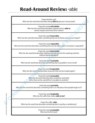Read-Around Review: -able
I have the first card.
Who has the word that describes being able to get your money back?
I have the word refundable.
Who has the word that describes a person who is able to
receive respect and honor from others?
I have the word honorable.
Who has the word that describes something that can be fixed,such as a car engine?
I have the word repairable.
Who has the word that describes something that can be taken apart,removed,or separated?
I have the word detachable.
Who has the word that describes clothing that can go into the washing machine
without being damaged?
I have the word washable.
Who has the word that describes something that is possible in one’s mind?
I have the word imaginable.
Who has the word that describes resources that can be created again?
I have the word renewable.
Who has the word that describes containers and other
items that can be carried from one place to another?
I have the word portable.
Who has the word that describes something that is so ridiculous that people laugh at it?
I have the word laughable.
Who has the suffix that means able to be?
I have the suffix -able.
Who has the word that describes something that is worthy or satisfactory?
I have the word acceptable.
Who has the first card?
117
PrefixesandSuffixes©2004CreativeTeachingPressA.Q
AbbasiW
hatsapp
G
roup
join
us
#
0301-2383762
 