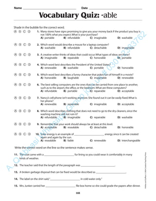 118
Vocabulary Quiz: -able
1. Many stores have signs promising to give you your money back if the product you buy is
not 100% what you expect.What is your purchase?
A) portable B) refundable C) imaginable D) washable
2. Which word would describe a mouse for a laptop computer?
A) washable B) refundable C) detachable D) imaginable
3. A creative writer thinks of ideas that could occur.What types of ideas are these?
A) imaginable B) repairable C) honorable D) portable
4. Which word best describes the President of the United States?
A) renewable B) washable C) portable D) honorable
5. Which word best describes a funny character that pokes fun of himself in a movie?
A) honorable B) laughable C) imaginable D) renewable
6. The best selling computers are the ones that can be carried from one place to another,
such as to the airport,the office,or the bedroom.What are these computers?
A) refundable B) portable C) repairable D) acceptable
7. Nancy’s cell phone isn’t working anymore.She found out it can be easily fixed.What is
her phone?
A) renewable B) repairable C) imaginable D) acceptable
8. Which word describes clothing that does not need to go to the dry cleaners,since the
washing machine will not ruin it?
A) refundable B) imaginable C) repairable D) washable
9. Remember that your work should always be at least at this level.
A) acceptable B) resealable C) detachable D) honorable
10. Solar energy is an example of ______________________ energy since it can be created
again and again by the sun.
A) resealable B) liable C) renewable D) interchangeable
Name _________________________________________ Date _________________________________________
Shade in the bubble for the correct word.
Write the correct word on the line so the sentence makes sense.
11. The coat came with a ______________________ fur lining so you could wear it comfortably in many
kinds of weather.
12. The teacher said that the length of the paragraph was _________________________.
13. A broken garbage disposal that can be fixed would be described as ______________________.
14. The label on the shirt said,“______________________ in cold water only.”
15. Mrs.Junker carried her ______________________ file box home so she could grade the papers after dinner.
PrefixesandSuffixes©2004CreativeTeachingPress
A.Q
AbbasiW
hatsapp
G
roup
join
us
#
0301-2383762
 