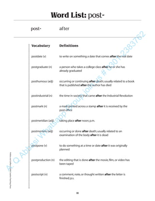 Vocabulary Definitions
postdate (v) to write on something a date that comes after the real date
postgraduate (n) a person who takes a college class after he or she has
already graduated
posthumous (adj) occurring or continuing after death;usually related to a book
that is published after the author has died
postindustrial (n) the time in society that came after the Industrial Revolution
postmark (n) a mark printed across a stamp after it is received by the
post office
postmeridian (adj) taking place after noon;p.m.
postmortem (adj) occurring or done after death;usually related to an
examination of the body after it is dead
postpone (v) to do something at a time or date after it was originally
planned
postproduction (n) the editing that is done after the movie,film,or video has
been taped
postscript (n) a comment,note,or thought written after the letter is
finished;p.s.
Word List: post-
post- after
11
PrefixesandSuffixes©2004CreativeTeachingPressA.Q
AbbasiW
hatsapp
G
roup
join
us
#
0301-2383762
 
