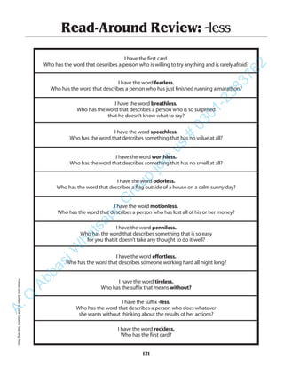 Read-Around Review: -less
I have the first card.
Who has the word that describes a person who is willing to try anything and is rarely afraid?
I have the word fearless.
Who has the word that describes a person who has just finished running a marathon?
I have the word breathless.
Who has the word that describes a person who is so surprised
that he doesn’t know what to say?
I have the word speechless.
Who has the word that describes something that has no value at all?
I have the word worthless.
Who has the word that describes something that has no smell at all?
I have the word odorless.
Who has the word that describes a flag outside of a house on a calm sunny day?
I have the word motionless.
Who has the word that describes a person who has lost all of his or her money?
I have the word penniless.
Who has the word that describes something that is so easy
for you that it doesn’t take any thought to do it well?
I have the word effortless.
Who has the word that describes someone working hard all night long?
I have the word tireless.
Who has the suffix that means without?
I have the suffix -less.
Who has the word that describes a person who does whatever
she wants without thinking about the results of her actions?
I have the word reckless.
Who has the first card?
121
PrefixesandSuffixes©2004CreativeTeachingPressA.Q
AbbasiW
hatsapp
G
roup
join
us
#
0301-2383762
 
