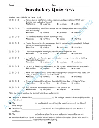 122
Vocabulary Quiz: -less
1. Trenton loves to read.To him,reading is easy,fun,and a pure pleasure.Which word
describes how reading is to Trenton?
A) effortless B) speechless C) penniless D) reckless
2. Frankie found a ring in the street.He took it to the jewelry store.He was disappointed.
What was the ring?
A) odorless B) timeless C) penniless D) worthless
3. This word describes how a sterile room might smell.
A) odorless B) worthless C) reckless D) effortless
4. Pat was allergic to bees.She always stood like this when a bee was around with the hope
that the bee would quickly fly away.
A) reckless B) odorless C) motionless D) speechless
5. Latoya loves to go rock climbing,scuba diving,and skiing.What is she?
A) odorless B) fearless C) penniless D) speechless
6. In the play,the main character grew up without any money,a home,or fancy clothing.
What could she have been?
A) reckless B) breathless C) penniless D) motionless
7. The actor at the ceremony was so shocked that he didn’t know what to say.What was he?
A) speechless B) penniless C) effortless D) odorless
8. Which word best describes a farmer who wakes up before sunrise,works hard on the farm
all day,and doesn’t stop until hours after dark?
A) fearless B) worthless C) tireless D) breathless
9. Anyone who doesn’t drive safely on the road will be described as this type of driver.
A) penniless B) worthless C) effortless D) reckless
10. After swimming twenty laps across the pool,the swimmer felt ______________________.
A) breathless B) motionless C) effortless D) reckless
Name _________________________________________ Date _________________________________________
Shade in the bubble for the correct word.
Write the correct word on the line so the sentence makes sense.
11. The liquid in the bottle was ______________________,but the smart girl knew it could be dangerous so she
didn’t drink it.
12. The ______________________ boy loved to climb trees although he knew he could easily hurt himself
while doing it.
13. The man was ______________________ when he won the writing contest.He never even dreamed he
would win!
14. The ______________________ worker began when the sun rose and worked hard until the sun set.
15. After her baby brother colored all over her stamp collection,she found out that the stamps were suddenly
______________________.She couldn’t sell them for anything.
PrefixesandSuffixes©2004CreativeTeachingPress
A.Q
AbbasiW
hatsapp
G
roup
join
us
#
0301-2383762
 