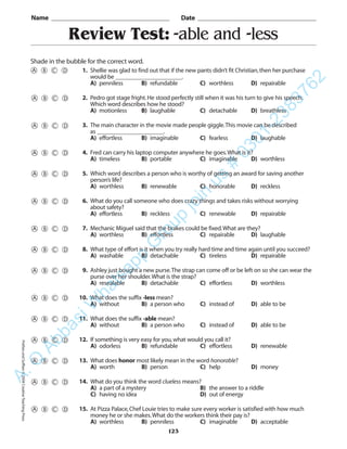 Review Test: -able and -less
Name _________________________________________ Date _________________________________________
Shade in the bubble for the correct word.
1. Shellie was glad to find out that if the new pants didn’t fit Christian,then her purchase
would be ______________________.
A) penniless B) refundable C) worthless D) repairable
2. Pedro got stage fright.He stood perfectly still when it was his turn to give his speech.
Which word describes how he stood?
A) motionless B) laughable C) detachable D) breathless
3. The main character in the movie made people giggle.This movie can be described
as ______________________.
A) effortless B) imaginable C) fearless D) laughable
4. Fred can carry his laptop computer anywhere he goes.What is it?
A) timeless B) portable C) imaginable D) worthless
5. Which word describes a person who is worthy of getting an award for saving another
person’s life?
A) worthless B) renewable C) honorable D) reckless
6. What do you call someone who does crazy things and takes risks without worrying
about safety?
A) effortless B) reckless C) renewable D) repairable
7. Mechanic Miguel said that the brakes could be fixed.What are they?
A) worthless B) effortless C) repairable D) laughable
8. What type of effort is it when you try really hard time and time again until you succeed?
A) washable B) detachable C) tireless D) repairable
9. Ashley just bought a new purse.The strap can come off or be left on so she can wear the
purse over her shoulder.What is the strap?
A) resealable B) detachable C) effortless D) worthless
10. What does the suffix -less mean?
A) without B) a person who C) instead of D) able to be
11. What does the suffix -able mean?
A) without B) a person who C) instead of D) able to be
12. If something is very easy for you,what would you call it?
A) odorless B) refundable C) effortless D) renewable
13. What does honor most likely mean in the word honorable?
A) worth B) person C) help D) money
14. What do you think the word clueless means?
A) a part of a mystery B) the answer to a riddle
C) having no idea D) out of energy
15. At Pizza Palace,Chef Louie tries to make sure every worker is satisfied with how much
money he or she makes.What do the workers think their pay is?
A) worthless B) penniless C) imaginable D) acceptable
123
PrefixesandSuffixes©2004CreativeTeachingPressA.Q
AbbasiW
hatsapp
G
roup
join
us
#
0301-2383762
 