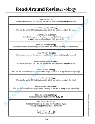 Read-Around Review: -ology
I have the first card.
Who has the name of the class you would take if you wanted to study the skin?
I have the word dermatology.
Who has the name of the class you would take if you wanted to study the heart?
I have the word cardiology.
Who has the name of the class you would take if you wanted
to study how people get along with each other?
I have the word sociology.
Who has the name of the class you would take if you wanted to study the environment?
I have the word ecology.
Who has the name of the class you would take if you wanted to study humans?
I have the word anthropology.
Who has the name of the class you would take if you wanted to study animals?
I have the word zoology.
Who has the name of the class you would take if you wanted to study life and living things?
I have the word biology.
Who has the name of the class you would take if you wanted to study the mind?
I have the word psychology.
Who has the name of the class you would take if you wanted to study a person’s writing?
I have the word graphology.
Who has the suffix that means the study of?
I have the suffix -ology.
Who has the name of the class you would take if you
wanted to study the earth and its history?
I have the word geology.
Who has the first card?
126
PrefixesandSuffixes©2004CreativeTeachingPress
A.Q
AbbasiW
hatsapp
G
roup
join
us
#
0301-2383762
 
