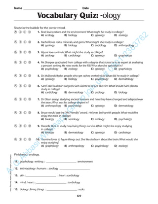 Vocabulary Quiz: -ology
Name _________________________________________ Date _________________________________________
Shade in the bubble for the correct word.
Finish each analogy.
11. graphology :writing :: ______________________ :environment
12. anthropology :humans ::zoology :______________________
13. skin :______________________ :: heart :cardiology
14. mind :heart ::______________________ :cardiology
15. biology :living things ::______________________ :rocks
127
1. Brad loves nature and the environment.What might he study in college?
A) ecology B) biology C) geology D) zoology
2. Rachel loves rocks,minerals,and gems.What might she study in college?
A) geology B) biology C) sociology D) anthropology
3. Alyssa loves animals.What might she study in college?
A) zoology B) cardiology C) geology D) graphology
4. Mr.Sharpee graduated from college with a degree that states he is an expert at analyzing
a person’s writing.He now works for the FBI.What does he specialize in?
A) psychology B) zoology C) geology D) graphology
5. Dr.McDonald helps people who get rashes on their skin.What did he study in college?
A) geology B) biology C) psychology D) dermatology
6. Sam’s dad is a heart surgeon.Sam wants to be just like him.What should Sam plan to
study in college?
A) cardiology B) dermatology C) zoology D) biology
7. Dr.Olson enjoys studying ancient humans and how they have changed and adapted over
the years.What was his college degree in?
A) anthropology B) psychology C) geology D) dermatology
8. Bruce would get the“Mr.Friendly”award. He loves being with people.What would he
enjoy the most in college?
A) biology B) sociology C) zoology D) psychology
9. Danielle likes to study how living things survive.What might she enjoy studying
in college?
A) biology B) dermatology C) geology D) cardiology
10. Yasmine loves to figure things out.She likes to learn about the brain.What would she
enjoy studying?
A) graphology B) anthropology C) psychology D) zoology
PrefixesandSuffixes©2004CreativeTeachingPressA.Q
AbbasiW
hatsapp
G
roup
join
us
#
0301-2383762
 
