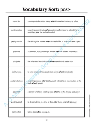 12
Vocabulary Sort: post-
postscript a mark printed across a stamp after it is received by the post office
postmeridian occurring or continuing after death;usually related to a book that is
published after the author has died
postgraduate the editing that is done after the movie,film,or video has been taped
postdate a comment,note,or thought written after the letter is finished;p.s.
postpone the time in society that came after the Industrial Revolution
posthumous to write on something a date that comes after the real date
postproduction occurring or done after death;usually related to an examination of the
body after it is dead
postmark a person who takes a college class after he or she already graduated
postindustrial to do something at a time or date after it was originally planned
postmortem taking place after noon;p.m.
PrefixesandSuffixes©2004CreativeTeachingPress
A.Q
AbbasiW
hatsapp
G
roup
join
us
#
0301-2383762
 