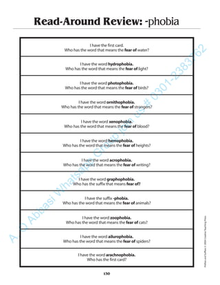 Read-Around Review: -phobia
I have the first card.
Who has the word that means the fear of water?
I have the word hydrophobia.
Who has the word that means the fear of light?
I have the word photophobia.
Who has the word that means the fear of birds?
I have the word ornithophobia.
Who has the word that means the fear of strangers?
I have the word xenophobia.
Who has the word that means the fear of blood?
I have the word hemophobia.
Who has the word that means the fear of heights?
I have the word acrophobia.
Who has the word that means the fear of writing?
I have the word graphophobia.
Who has the suffix that means fear of?
I have the suffix -phobia.
Who has the word that means the fear of animals?
I have the word zoophobia.
Who has the word that means the fear of cats?
I have the word ailurophobia.
Who has the word that means the fear of spiders?
I have the word arachnophobia.
Who has the first card?
130
PrefixesandSuffixes©2004CreativeTeachingPress
A.Q
AbbasiW
hatsapp
G
roup
join
us
#
0301-2383762
 