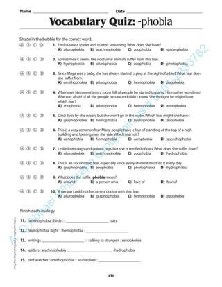 Vocabulary Quiz: -phobia
Name _________________________________________ Date _________________________________________
Shade in the bubble for the correct word.
Finish each analogy.
11. ornithophobia :birds :: ______________________ :cats
12. photophobia :light ::hemophobia :______________________
13. writing :______________________ :: talking to strangers :xenophobia
14. spiders :arachnophobia ::______________________ :hydrophobia
15. bird watcher :ornithophobia ::scuba diver :______________________
131
1. Ferdos saw a spider and started screaming.What does she have?
A) ailurophobia B) arachnophobia C) zoophobia D) spiderphobia
2. Sometimes it seems like nocturnal animals suffer from this fear.
A) hydrophobia B) ailurophobia C) zoophobia D) photophobia
3. Since Maya was a baby,she has always started crying at the sight of a bird.What fear does
she suffer from?
A) ornithophobia B) ailurophobia C) hemophobia D) zoophobia
4. Whenever Nico went into a room full of people he started to panic.His mother wondered
if he was afraid of all the people he saw and didn’t know.She thought he might have
which fear?
A) zoophobia B) ailurophobia C) hemophobia D) xenophobia
5. Cindi lives by the ocean,but she won’t go in the water.Which fear might she have?
A) graphophobia B) hemophobia C) hydrophobia D) zoophobia
6. This is a very common fear.Many people have a fear of standing at the top of a high
building and looking over the side.Which fear is it?
A) xenophobia B) hemophobia C) acrophobia D) speechophobia
7. Leslie loves dogs and guinea pigs,but she is terrified of cats.What does she suffer from?
A) ailurophobia B) arachnophobia C) zoophobia D) hydrophobia
8. This is an uncommon fear,especially since every student must do it every day.
A) graphophobia B) zoophobia C) photophobia D) hydrophobia
9. What does the suffix -phobia mean?
A) around B) a person who C) love of D) fear of
10. A person could not become a doctor with this fear.
A) ailurophobia B) graphophobia C) hemophobia D) zoophobia
PrefixesandSuffixes©2004CreativeTeachingPressA.Q
AbbasiW
hatsapp
G
roup
join
us
#
0301-2383762
 