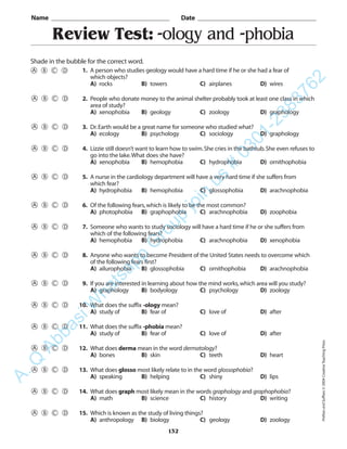 Review Test: -ology and -phobia
Name _________________________________________ Date _________________________________________
Shade in the bubble for the correct word.
1. A person who studies geology would have a hard time if he or she had a fear of
which objects?
A) rocks B) towers C) airplanes D) wires
2. People who donate money to the animal shelter probably took at least one class in which
area of study?
A) xenophobia B) geology C) zoology D) graphology
3. Dr.Earth would be a great name for someone who studied what?
A) ecology B) psychology C) sociology D) graphology
4. Lizzie still doesn’t want to learn how to swim.She cries in the bathtub.She even refuses to
go into the lake.What does she have?
A) xenophobia B) hemophobia C) hydrophobia D) ornithophobia
5. A nurse in the cardiology department will have a very hard time if she suffers from
which fear?
A) hydrophobia B) hemophobia C) glossophobia D) arachnophobia
6. Of the following fears,which is likely to be the most common?
A) photophobia B) graphophobia C) arachnophobia D) zoophobia
7. Someone who wants to study sociology will have a hard time if he or she suffers from
which of the following fears?
A) hemophobia B) hydrophobia C) arachnophobia D) xenophobia
8. Anyone who wants to become President of the United States needs to overcome which
of the following fears first?
A) ailurophobia B) glossophobia C) ornithophobia D) arachnophobia
9. If you are interested in learning about how the mind works,which area will you study?
A) graphology B) bodyology C) psychology D) zoology
10. What does the suffix -ology mean?
A) study of B) fear of C) love of D) after
11. What does the suffix -phobia mean?
A) study of B) fear of C) love of D) after
12. What does derma mean in the word dermatology?
A) bones B) skin C) teeth D) heart
13. What does glosso most likely relate to in the word glossophobia?
A) speaking B) helping C) shiny D) lips
14. What does graph most likely mean in the words graphology and graphophobia?
A) math B) science C) history D) writing
15. Which is known as the study of living things?
A) anthropology B) biology C) geology D) zoology
132
PrefixesandSuffixes©2004CreativeTeachingPress
A.Q
AbbasiW
hatsapp
G
roup
join
us
#
0301-2383762
 