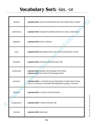 134
Vocabulary Sort: -ian, -or
dictator a person who creates something that has never before been created
veterinarian a person who manages the political actions of a state;a state leader
legislator a person who works in a library
juror a person who tells people what to do without giving them choices
translator a person who is between 80 and 90 years old
centenarian a person who changes one language into another;
a person who“cuts across”the language barrier
governor a person who is a member of a jury that listens to both sides of a law
case in a courtroom to decide if the defendant is guilty or innocent
librarian a person who is a doctor of animal science
octogenarian a person who is at least 100 years old
inventor a person who makes laws
PrefixesandSuffixes©2004CreativeTeachingPress
A.Q
AbbasiW
hatsapp
G
roup
join
us
#
0301-2383762
 