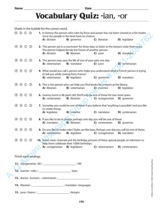 136
Vocabulary Quiz: -ian, -or
1. In history,this person who rules by force and power has not been viewed as a fair leader,
since the people in the land have no choices.
A) dictator B) governor C) librarian D) legislator
2. This person sat in a courtroom for three days to listen to the lawyers state their cases.
The person helped decide the future of another person.
A) dictator B) librarian C) juror D) translator
3. This person may save the life of one of your pets one day.
A) veterinarian B) translator C) juror D) centenarian
4. What would you call a person who helps you understand what a French person is trying
to tell you while visiting Paris,France?
A) veterinarian B) legislator C) governor D) translator
5. This is the person who can help you find books for a report at the library.
A) librarian B) veterinarian C) inventor D) legislator
6. Granny Gums is 88 years old.She’ll only be one of these for two more years.
A) centenarian B) librarian C) octogenarian D) governor
7. Someday you could be one of these if you believe that“anything is possible”and you like
to create things.
A) legislator B) inventor C) translator D) centenarian
8. If you like to be in charge,perhaps one day you will be one of these.
A) translator B) librarian C) centenarian D) governor
9. Do you like to make rules? Rules are like laws.Perhaps one day you will be one of these.
A) veterinarian B) legislator C) octogenarian D) translator
10. Some news channels put the birthday pictures of these special people on television to
help them celebrate their 100th birthdays.
A) octogenarian B) legislators C) veterinarians D) centenarians
Name _________________________________________ Date _________________________________________
Shade in the bubble for the correct word.
Finish each analogy.
11. octogenarian :80 :: ______________________ :100
12. teacher :rules ::______________________ :laws
13. doctor :humans ::veterinarian :______________________
14. librarian :______________________ ::translator :languages
15. juror :listens ::______________________ :designs
PrefixesandSuffixes©2004CreativeTeachingPress
A.Q
AbbasiW
hatsapp
G
roup
join
us
#
0301-2383762
 