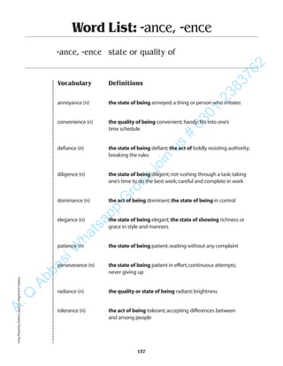 Vocabulary Definitions
annoyance (n) the state of being annoyed;a thing or person who irritates
convenience (n) the quality of being convenient;handy;fits into one’s
time schedule
defiance (n) the state of being defiant;the act of boldly resisting authority;
breaking the rules
diligence (n) the state of being diligent;not rushing through a task;taking
one’s time to do the best work;careful and complete in work
dominance (n) the act of being dominant;the state of being in control
elegance (n) the state of being elegant;the state of showing richness or
grace in style and manners
patience (n) the state of being patient;waiting without any complaint
perseverance (n) the state of being patient in effort;continuous attempts;
never giving up
radiance (n) the quality or state of being radiant;brightness
tolerance (n) the act of being tolerant;accepting differences between
and among people
Word List: -ance, -ence
-ance, -ence state or quality of
137
PrefixesandSuffixes©2004CreativeTeachingPressA.Q
AbbasiW
hatsapp
G
roup
join
us
#
0301-2383762
 