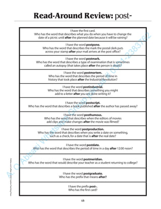 Read-Around Review: post-
I have the first card.
Who has the word that describes what you do when you have to change the
date of a picnic until after the planned date because it will be raining?
I have the word postpone.
Who has the word that describes the mark the postal clerk puts
across your stamp after your mail arrives at the post office?
I have the word postmark.
Who has the word that describes a type of examination that is sometimes
called an autopsy (that takes place after the person is dead)?
I have the word postmortem.
Who has the word that describes the period of time in
history that took place after the Industrial Revolution?
I have the word postindustrial.
Who has the word that describes something you might
add to a letter after you are done writing it?
I have the word postscript.
Who has the word that describes a book published after the author has passed away?
I have the word posthumous.
Who has the word that describes when the editors of movies
add clips and make changes after the movie was filmed?
I have the word postproduction.
Who has the word that describes when you write a date on something,
such as a check,for a date that is after the real date?
I have the word postdate.
Who has the word that describes the period of time in a day after 12:00 noon?
I have the word postmeridian.
Who has the word that would describe your teacher as a student returning to college?
I have the word postgraduate.
Who has the prefix that means after?
I have the prefix post-.
Who has the first card?
13
PrefixesandSuffixes©2004CreativeTeachingPressA.Q
AbbasiW
hatsapp
G
roup
join
us
#
0301-2383762
 