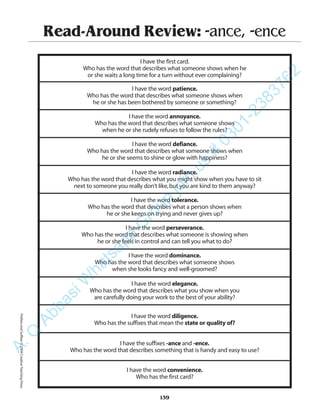 Read-Around Review: -ance, -ence
I have the first card.
Who has the word that describes what someone shows when he
or she waits a long time for a turn without ever complaining?
I have the word patience.
Who has the word that describes what someone shows when
he or she has been bothered by someone or something?
I have the word annoyance.
Who has the word that describes what someone shows
when he or she rudely refuses to follow the rules?
I have the word defiance.
Who has the word that describes what someone shows when
he or she seems to shine or glow with happiness?
I have the word radiance.
Who has the word that describes what you might show when you have to sit
next to someone you really don’t like,but you are kind to them anyway?
I have the word tolerance.
Who has the word that describes what a person shows when
he or she keeps on trying and never gives up?
I have the word perseverance.
Who has the word that describes what someone is showing when
he or she feels in control and can tell you what to do?
I have the word dominance.
Who has the word that describes what someone shows
when she looks fancy and well-groomed?
I have the word elegance.
Who has the word that describes what you show when you
are carefully doing your work to the best of your ability?
I have the word diligence.
Who has the suffixes that mean the state or quality of?
I have the suffixes -ance and -ence.
Who has the word that describes something that is handy and easy to use?
I have the word convenience.
Who has the first card?
139
PrefixesandSuffixes©2004CreativeTeachingPressA.Q
AbbasiW
hatsapp
G
roup
join
us
#
0301-2383762
 