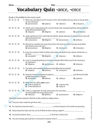 140
Vocabulary Quiz: -ance, -ence
1. When you can’t figure out the answer to the math problem but you keep on trying,what
are you showing?
A) perseverance B) patience C) tolerance D) annoyance
2. David’s mom is late picking him up from karate class.Instead of getting mad,he reads his
book.What did David show?
A) elegance B) diligence C) patience D) perseverance
3. Jackie asked Leon if he could help her pull the weeds whenever he had the time.Leon will
help pull weeds at his ______________________.
A) convenience B) diligence C) perseverance D) defiance
4. Brianna has rewritten her essay three times.She wants to make it her best work.What
does Brianna show she has?
A) perseverance B) diligence C) dominance D) annoyance
5. Every time Jackson holds his baby sister,Esther,she pulls his hair.Jackson thinks this is a
bit of an ______________________.
A) annoyance B) elegance C) tolerance D) defiance
6. Lucas is constantly getting sent to the principal’s office.What must he be showing in
his classroom?
A) diligence B) perseverance C) defiance D) tolerance
7. The bride at the wedding looked amazing.What did she display?
A) elegance B) patience C) annoyance D) tolerance
8. Roxy,the German Shepherd,usually has ______________________ over Minnie,the little
poodle,because he is bigger.
A) dominance B) defiance C) radiance D) patience
9. What does the suffix -ance mean?
A) state or quality of B) a person who
C) in the direction of D) study of
10. Trisha is a vegetarian.At steak restaurants,she must show ______________________
toward people who enjoy eating meat.
A) tolerance B) defiance C) perseverance D) diligence
Name _________________________________________ Date _________________________________________
Shade in the bubble for the correct word.
Write the correct word on the line so the sentence makes sense.
11. The prom dress made the girl shine with ______________________.
12. An important character trait is ______________________,so that everyone in the world can get along.
13. Keep trying! Don’t give up! You can do it! What do these sayings support? ______________________
14. Successful students show ______________________ in all of their school work.
15. You won’t always get to go first,so having the character trait of ______________________ is important.
PrefixesandSuffixes©2004CreativeTeachingPress
A.Q
AbbasiW
hatsapp
G
roup
join
us
#
0301-2383762
 