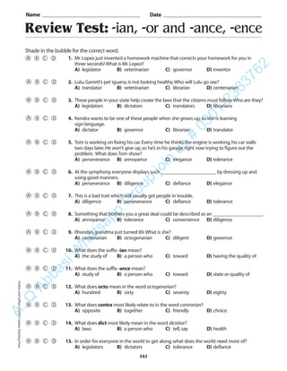 Review Test: -ian, -or and -ance, -ence
Name _________________________________________ Date _________________________________________
Shade in the bubble for the correct word.
1. Mr.Lopez just invented a homework machine that corrects your homework for you in
three seconds! What is Mr.Lopez?
A) legislator B) veterinarian C) governor D) inventor
2. Lulu,Garrett’s pet iguana,is not looking healthy.Who will Lulu go see?
A) translator B) veterinarian C) librarian D) centenarian
3. These people in your state help create the laws that the citizens must follow.Who are they?
A) legislators B) dictators C) translators D) librarians
4. Kendra wants to be one of these people when she grows up,so she is learning
sign language.
A) dictator B) governor C) librarian D) translator
5. Tom is working on fixing his car.Every time he thinks the engine is working,his car stalls
two days later.He won’t give up,so he’s in his garage right now trying to figure out the
problem. What does Tom show?
A) perseverance B) annoyance C) elegance D) tolerance
6. At the symphony,everyone displays such ______________________ by dressing up and
using good manners.
A) perseverance B) diligence C) defiance D) elegance
7. This is a bad trait which will usually get people in trouble.
A) diligence B) perseverance C) defiance D) tolerance
8. Something that bothers you a great deal could be described as an ____________________.
A) annoyance B) tolerance C) convenience D) diligence
9. Rhonda’s grandma just turned 89.What is she?
A) centenarian B) octogenarian C) diligent D) governor
10. What does the suffix -ian mean?
A) the study of B) a person who C) toward D) having the quality of
11. What does the suffix -ance mean?
A) study of B) a person who C) toward D) state or quality of
12. What does octo mean in the word octogenarian?
A) hundred B) sixty C) seventy D) eighty
13. What does contra most likely relate to in the word contrarian?
A) opposite B) together C) friendly D) choice
14. What does dict most likely mean in the word dictator?
A) laws B) a person who C) tell,say D) health
15. In order for everyone in the world to get along,what does the world need more of?
A) legislators B) dictators C) tolerance D) defiance
141
PrefixesandSuffixes©2004CreativeTeachingPressA.Q
AbbasiW
hatsapp
G
roup
join
us
#
0301-2383762
 