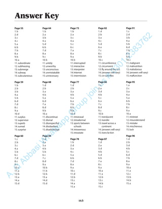 Answer Key
Page 55
1.b
2.d
3.c
4.c
5.a
6.b
7.b
8.a
9.b
10.a
11.subordinate
12.subfreezing
13.submerge
14.subway
15.subcutaneous
Page 59
1.b
2.b
3.b
4.a
5.b
6.d
7.d
8.c
9.a
10.d
11.surplus
12.supervisor
13.superb
14.surreal
15.surprise
Page 60
1.c
2.b
3.c
4.a
5.b
6.c
7.d
8.c
9.c
10.c
11.a
12.b
13.a
14.a
15.d
Page 64
1.b
2.a
3.b
4.a
5.d
6.b
7.d
8.a
9.c
10.b
11.untidy
12.unworthy
13.unconscious
14.unmistakable
15.unnecessary
Page 68
1.d
2.b
3.a
4.b
5.a
6.d
7.a
8.d
9.b
10.a
11.discontinue
12.dismal
13.disrespectful
14.disobedient
15.disadvantage
Page 69
1.d
2.a
3.a
4.b
5.b
6.c
7.c
8.d
9.a
10.b
11.b
12.b
13.a
14.d
15.d
Page 73
1.b
2.a
3.c
4.a
5.c
6.c
7.a
8.a
9.a
10.b
11.interrupted
12.interactive
13.interpreter
14.Internet
15.intermission
Page 77
1.d
2.b
3.a
4.b
5.a
6.a
7.b
8.b
9.b
10.d
11.intranasal
12.intradermal
13.sports between
schools
14.intravenous
15.intrastate
Page 78
1.b
2.d
3.a
4.c
5.a
6.b
7.d
8.a
9.a
10.c
11.d
12.b
13.c
14.a
15.a
Page 82
1.d
2.b
3.a
4.c
5.d
6.a
7.c
8.c
9.b
10.c
11.circumference
12.circumvent
13.fly around the U.S.
14.(answers will vary)
15.cir-cum-flex
Page 86
1.c
2.a
3.d
4.b
5.c
6.a
7.c
8.d
9.c
10.b
11.translucent
12.transfer
13.travel across a
continent
14.(answers will vary)
15.trans-la-tion
Page 87
1.d
2.a
3.d
4.b
5.d
6.b
7.a
8.c
9.a
10.a
11.a
12.b
13.c
14.b
15.c
Page 91
1.c
2.d
3.b
4.a
5.b
6.d
7.b
8.a
9.b
10.c
11.malignant
12.malnutrition
13.malodorous
14.(answers will vary)
15.malfunction
Page 95
1.a
2.c
3.a
4.a
5.a
6.b
7.b
8.c
9.a
10.a
11.mistreat
12.misunderstand
13.mistake
14.mischievous
15.luck
Page 96
1.d
2.b
3.d
4.b
5.c
6.d
7.b
8.a
9.a
10.a
11.a
12.c
13.b
14.b
15.a
143
A.Q
AbbasiW
hatsapp
G
roup
join
us
#
0301-2383762
 