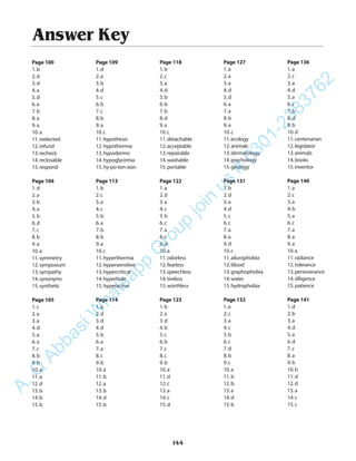 Answer Key
Page 100
1.b
2.d
3.d
4.a
5.d
6.a
7.b
8.a
9.a
10.a
11.reelected
12.refund
13.recheck
14.reclosable
15.respond
Page 104
1.d
2.a
3.b
4.a
5.b
6.d
7.c
8.b
9.a
10.a
11.symmetry
12.symposium
13.sympathy
14.synonyms
15.synthetic
Page 105
1.c
2.a
3.a
4.d
5.a
6.a
7.c
8.b
9.b
10.a
11.a
12.d
13.b
14.b
15.b
Page 109
1.d
2.a
3.b
4.d
5.c
6.b
7.c
8.b
9.a
10.c
11.hypothesis
12.hypothermia
13.hypodermic
14.hypoglycemia
15.hy-po-ten-sion
Page 113
1.b
2.c
3.a
4.c
5.b
6.a
7.b
8.b
9.a
10.c
11.hyperthermia
12.hypersensitive
13.hypercritical
14.hyperbole
15.hyperactive
Page 114
1.a
2.d
3.d
4.d
5.b
6.a
7.a
8.c
9.b
10.a
11.b
12.a
13.b
14.d
15.b
Page 118
1.b
2.c
3.a
4.d
5.b
6.b
7.b
8.d
9.a
10.c
11.detachable
12.acceptable
13.repairable
14.washable
15.portable
Page 122
1.a
2.d
3.a
4.c
5.b
6.c
7.a
8.c
9.d
10.a
11.odorless
12.fearless
13.speechless
14.tireless
15.worthless
Page 123
1.b
2.a
3.d
4.b
5.c
6.b
7.c
8.c
9.b
10.a
11.d
12.c
13.a
14.c
15.d
Page 127
1.a
2.a
3.a
4.d
5.d
6.a
7.a
8.b
9.a
10.c
11.ecology
12.animals
13.dermatology
14.psychology
15.geology
Page 131
1.b
2.d
3.a
4.d
5.c
6.c
7.a
8.a
9.d
10.c
11.ailurophobia
12.blood
13.graphophobia
14.water
15.hydrophobia
Page 132
1.a
2.c
3.a
4.c
5.b
6.c
7.d
8.b
9.c
10.a
11.b
12.b
13.a
14.d
15.b
Page 136
1.a
2.c
3.a
4.d
5.a
6.c
7.b
8.d
9.b
10.d
11.centenarian
12.legislator
13.animals
14.books
15.inventor
Page 140
1.a
2.c
3.a
4.b
5.a
6.c
7.a
8.a
9.a
10.a
11.radiance
12.tolerance
13.perseverance
14.diligence
15.patience
Page 141
1.d
2.b
3.a
4.d
5.a
6.d
7.c
8.a
9.b
10.b
11.d
12.d
13.a
14.c
15.c
144
A.Q
AbbasiW
hatsapp
G
roup
join
us
#
0301-2383762
 