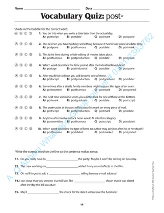 14
Vocabulary Quiz: post-
1. You do this when you write a date later than the actual day.
A) postscript B) postdate C) postmark D) postpone
2. This is when you have to delay something because it has to take place at a later time.
A) postpone B) posthumous C) postdate D) postmark
3. This is the time during which editing of movies takes place.
A) posthumous B) postproduction C) postdate D) postpone
4. Which word describes the time period after the Industrial Revolution?
A) postage B) postindustrial C) postdate D) postpone
5. After you finish college,you will become one of these.
A) postscript B) postproduction C) postgraduate D) postdater
6. Sometimes after a death,family members might request this type of an exam.
A) postmortem B) posthumous C) postmark D) postponed
7. The next time someone sends you a letter,look for one of these at the bottom.
A) postmark B) postgraduate C) postdate D) postscript
8. The postmaster at the post office puts this mark on every piece of mail.
A) postscript B) postproduction C) postmark D) postdate
9. Anytime after twelve o’clock noon would fit into this category.
A) postmeridian B) posthumous C) postscript D) postdated
10. Which word describes the type of fame an author may achieve after his or her death?
A) posthumous B) postdated C) postmarked D) postponed
Name _________________________________________ Date _________________________________________
Shade in the bubble for the correct word.
Write the correct word on the line so the sentence makes sense.
11. Do you really have to ______________________ the party? Maybe it won’t be raining on Saturday.
12. The crew working on ______________________ added funny sound effects to the film.
13. Oh no! I forgot to add a ______________________ telling him my e-mail address!
14. I can prove that you sent me that bill late.The ______________________ shows that it was dated
after the day the bill was due!
15. May I ______________________ the check for the date I will receive the furniture?
PrefixesandSuffixes©2004CreativeTeachingPress
A.Q
AbbasiW
hatsapp
G
roup
join
us
#
0301-2383762
 