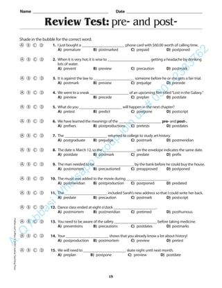 PrefixesandSuffixes©2004CreativeTeachingPress
Review Test: pre- and post-
Name _________________________________________ Date _________________________________________
Shade in the bubble for the correct word.
15
1. I just bought a ______________________ phone card with $60.00 worth of calling time.
A) premature B) postmarked C) prepaid D) postponed
2. When it is very hot,it is wise to ______________________ getting a headache by drinking
lots of water.
A) prevent B) preview C) precaution D) postmark
3. It is against the law to _____________________ someone before he or she gets a fair trial.
A) postmark B) preview C) prejudge D) precede
4. We went to a sneak ____________________ of an upcoming film titled“Lost in the Galaxy.”
A) preview B) precede C) preplan D) postdate
5. What do you ______________________ will happen in the next chapter?
A) pretest B) predict C) postpone D) postscript
6. We have learned the meanings of the ______________________ pre- and post-.
A) prefixes B) postproductions C) pretests D) postdates
7. The ______________________ returned to college to study art history.
A) postgraduate B) prejudge C) postmark D) postmeridian
8. The date is March 12,so the _________________ on the envelope indicates the same date.
A) postdate B) postmark C) predate D) prefix
9. The man needed to be ____________________ by the bank before he could buy the house.
A) postmortem B) precautioned C) preapproved D) postponed
10. The music was added to the movie during ______________________.
A) postmeridian B) postproduction C) postponed D) predated
11. The ______________________ included Sarah’s new address so that I could write her back.
A) predate B) precaution C) postmark D) postscript
12. Dance class ended at eight o’clock ______________________.
A) postmortem B) postmeridian C) pretimed D) posthumous
13. You need to be aware of the safety ______________________ before taking medicine.
A) preventions B) precautions C) postdates D) postmarks
14. Your ______________________ shows that you already know a lot about history!
A) postproduction B) postmortem C) preview D) pretest
15. We will need to ______________________ skate night until next month.
A) preplan B) postpone C) preview D) postdate
A.Q
AbbasiW
hatsapp
G
roup
join
us
#
0301-2383762
 