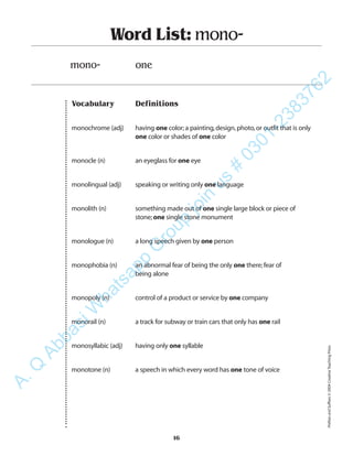 Vocabulary Definitions
monochrome (adj) having one color;a painting,design,photo,or outfit that is only
one color or shades of one color
monocle (n) an eyeglass for one eye
monolingual (adj) speaking or writing only one language
monolith (n) something made out of one single large block or piece of
stone;one single stone monument
monologue (n) a long speech given by one person
monophobia (n) an abnormal fear of being the only one there;fear of
being alone
monopoly (n) control of a product or service by one company
monorail (n) a track for subway or train cars that only has one rail
monosyllabic (adj) having only one syllable
monotone (n) a speech in which every word has one tone of voice
Word List: mono-
mono- one
16
PrefixesandSuffixes©2004CreativeTeachingPress
A.Q
AbbasiW
hatsapp
G
roup
join
us
#
0301-2383762
 