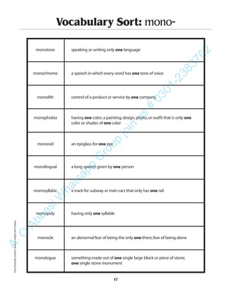 17
Vocabulary Sort: mono-
monotone speaking or writing only one language
monochrome a speech in which every word has one tone of voice
monolith control of a product or service by one company
monophobia having one color;a painting,design,photo,or outfit that is only one
color or shades of one color
monorail an eyeglass for one eye
monolingual a long speech given by one person
monosyllabic a track for subway or train cars that only has one rail
monopoly having only one syllable
monocle an abnormal fear of being the only one there;fear of being alone
monologue something made out of one single large block or piece of stone;
one single stone monument
PrefixesandSuffixes©2004CreativeTeachingPressA.Q
AbbasiW
hatsapp
G
roup
join
us
#
0301-2383762
 
