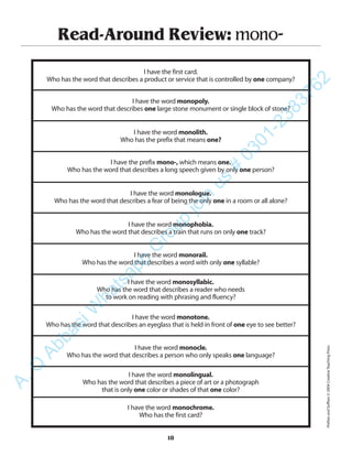 Read-Around Review: mono-
I have the first card.
Who has the word that describes a product or service that is controlled by one company?
I have the word monopoly.
Who has the word that describes one large stone monument or single block of stone?
I have the word monolith.
Who has the prefix that means one?
I have the prefix mono-, which means one.
Who has the word that describes a long speech given by only one person?
I have the word monologue.
Who has the word that describes a fear of being the only one in a room or all alone?
I have the word monophobia.
Who has the word that describes a train that runs on only one track?
I have the word monorail.
Who has the word that describes a word with only one syllable?
I have the word monosyllabic.
Who has the word that describes a reader who needs
to work on reading with phrasing and fluency?
I have the word monotone.
Who has the word that describes an eyeglass that is held in front of one eye to see better?
I have the word monocle.
Who has the word that describes a person who only speaks one language?
I have the word monolingual.
Who has the word that describes a piece of art or a photograph
that is only one color or shades of that one color?
I have the word monochrome.
Who has the first card?
18
PrefixesandSuffixes©2004CreativeTeachingPress
A.Q
AbbasiW
hatsapp
G
roup
join
us
#
0301-2383762
 