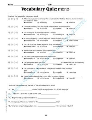 PrefixesandSuffixes©2004CreativeTeachingPress
Vocabulary Quiz: mono-
Name _________________________________________ Date _________________________________________
Shade in the bubble for the correct word.
Write the correct word on the line so the sentence makes sense.
11. The ______________________ student began taking Japanese as a second language.
12. A robot has a voice that usually sounds a bit ______________________.
13. The president’s speech included a long ______________________.
14. Have you purchased your tickets for the ______________________ ride?
15. Which car company do you think has a ______________________ in the sports car industry?
19
1. What would you call a company that has almost all of the long distance phone service in
one particular state?
A) monorail B) monopoly C) monolith D) monocle
2. Some amusement parks and airports have this form of transportation.
A) monolith B) monotone C) monocle D) monorail
3. The words park,go, and yes fit into this category.
A) monosyllabic B) monologue C) monolingual D) monocle
4. In our society today,it can be difficult to communicate if you are _____________________.
A) monosyllabic B) monolingual C) monolith D) monochrome
5. The talk show host always begins his show with a funny _____________________.
A) monochrome B) monotone C) monologue D) monolith
6. While on vacation,I saw the famous 8-foot-high _____________________.
A) monologue B) monolith C) monotone D) monocle
7. She loves to be in groups,since she suffers from _____________________.
A) monophobia B) monochrome C) monologue D) monolith
8. The gentlemen of the past used ___________________ to take a closer look at something.
A) monoliths B) monologues C) monorails D) monocles
9. The famous artist is known for his“blue period”in which many paintings
were _____________________.
A) monophobia B) monochrome C) monocles D) monotone
10. Please use some expression in your voice so you don’t sound _____________________.
A) monotone B) monochrome C) monophobia D) monolith
A.Q
AbbasiW
hatsapp
G
roup
join
us
#
0301-2383762
 