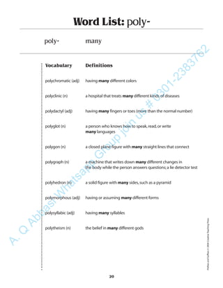 Vocabulary Definitions
polychromatic (adj) having many different colors
polyclinic (n) a hospital that treats many different kinds of diseases
polydactyl (adj) having many fingers or toes (more than the normal number)
polyglot (n) a person who knows how to speak,read,or write
many languages
polygon (n) a closed plane figure with many straight lines that connect
polygraph (n) a machine that writes down many different changes in
the body while the person answers questions;a lie detector test
polyhedron (n) a solid figure with many sides,such as a pyramid
polymorphous (adj) having or assuming many different forms
polysyllabic (adj) having many syllables
polytheism (n) the belief in many different gods
Word List: poly-
poly- many
20
PrefixesandSuffixes©2004CreativeTeachingPress
A.Q
AbbasiW
hatsapp
G
roup
join
us
#
0301-2383762
 