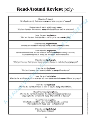 Read-Around Review: poly-
I have the first card.
Who has the prefix that means many and is the opposite of mono-?
I have the prefix poly-,which means many.
Who has the word that means a many-sided solid figure,such as a pyramid?
I have the word polyhedron.
Who has the word that describes a painting that uses many colors?
I have the word polychromatic.
Who has the word that describes words that have many syllables?
I have the word polysyllabic.
Who has the word that is a machine that measures many basic body functions,
such as blood pressure and pulse,and writes down the results?
I have the word polygraph.
Who has the word that names a figure we learned about in math that has many sides?
I have the word polygon.
Who has the word that names the belief in many different gods?
I have the word polytheism.
Who has the word that describes a person who can speak or write in many different languages?
I have the word polyglot.
Who has the word that means to have or assume many different forms?
I have the word polymorphous.
Who has the word that describes the place where doctors and nurses
help people who come in with many different kinds of diseases?
I have the word polyclinic.
Who has the word that would be used to describe an animal
that was born with many toes—perhaps twelve?
I have the word polydactyl.
Who has the first card?
22
PrefixesandSuffixes©2004CreativeTeachingPress
A.Q
AbbasiW
hatsapp
G
roup
join
us
#
0301-2383762
 