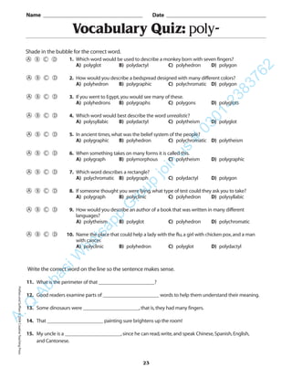 Vocabulary Quiz: poly-
Name _________________________________________ Date _________________________________________
Shade in the bubble for the correct word.
Write the correct word on the line so the sentence makes sense.
11. What is the perimeter of that ______________________?
12. Good readers examine parts of ______________________ words to help them understand their meaning.
13. Some dinosaurs were ______________________,that is,they had many fingers.
14. That ______________________ painting sure brightens up the room!
15. My uncle is a ______________________,since he can read,write,and speak Chinese,Spanish,English,
and Cantonese.
23
1. Which word would be used to describe a monkey born with seven fingers?
A) polyglot B) polydactyl C) polyhedron D) polygon
2. How would you describe a bedspread designed with many different colors?
A) polyhedron B) polygraphic C) polychromatic D) polygon
3. If you went to Egypt,you would see many of these.
A) polyhedrons B) polygraphs C) polygons D) polyglots
4. Which word would best describe the word unrealistic?
A) polysyllabic B) polydactyl C) polytheism D) polyglot
5. In ancient times,what was the belief system of the people?
A) polygraphic B) polyhedron C) polychromatic D) polytheism
6. When something takes on many forms it is called this.
A) polygraph B) polymorphous C) polytheism D) polygraphic
7. Which word describes a rectangle?
A) polychromatic B) polygraph C) polydactyl D) polygon
8. If someone thought you were lying,what type of test could they ask you to take?
A) polygraph B) polyclinic C) polyhedron D) polysyllabic
9. How would you describe an author of a book that was written in many different
languages?
A) polytheism B) polyglot C) polyhedron D) polychromatic
10. Name the place that could help a lady with the flu,a girl with chicken pox,and a man
with cancer.
A) polyclinic B) polyhedron C) polyglot D) polydactyl
PrefixesandSuffixes©2004CreativeTeachingPressA.Q
AbbasiW
hatsapp
G
roup
join
us
#
0301-2383762
 