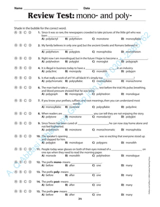 Review Test: mono- and poly-
Name _________________________________________ Date _________________________________________
Shade in the bubble for the correct word.
1. Since it was so rare,the newspapers crowded to take pictures of the little girl who was
born ______________________.
A) polydactyl B) polytheism C) monotone D) monosyllabic
2. My family believes in only one god,but the ancient Greeks and Romans believed in
______________________.
A) polytheism B) polyglots C) monophobia D) monotheism
3. Right now I am monolingual,but in the future I hope to become a _____________________.
A) polyhedron B) polyglot C) monoglot D) polygraph
4. It is illegal in business today to have a ______________________ in an industry.
A) polyclinic B) monopoly C) monolith D) polygon
5. Is that really a work of art? It’s all black! It’s simply too ______________________!
A) polychromatic B) polysyllabic C) monosyllabic D) monochrome
6. The man had to take a ______________________ test before the trial.His pulse,breathing,
and blood pressure showed that he was lying.
A) polygraph B) monograph C) polyhedron D) monologue
7. If you know your prefixes,suffixes,and root meanings,then you can understand most
______________________ words.
A) monosyllabic B) monocle C) polysyllabic D) polyclinic
8. When readers are ______________________ you can tell they are not enjoying the story.
A) polytone B) monotone C) monodactyl D) polyglot
9. Since Trevor has been cured of ______________________,he can now stay home alone and
not feel frightened.
A) polytheism B) monotone C) monochromatic D) monophobia
10. The speaker’s opening ______________________ was so exciting that everyone stood up
and clapped for him.
A) polyglot B) monologue C) polygons D) monolith
11. People today wear glasses on both of their eyes instead of a ______________________ on
one eye when they need to read the morning paper.
A) monocle B) monolith C) polyhedron D) monologue
12. The prefix mono- means ______________________.
A) before B) after C) one D) many
13. The prefix poly- means ______________________.
A) before B) after C) one D) many
14. The prefix post- means ______________________.
A) before B) after C) one D) many
15. The prefix pre- means ______________________.
A) before B) after C) one D) many
24
PrefixesandSuffixes©2004CreativeTeachingPress
A.Q
AbbasiW
hatsapp
G
roup
join
us
#
0301-2383762
 