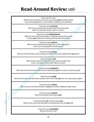 Read-Around Review: uni-
I have the first card.
Who has the word that names the very tricky one-wheeled vehicle
that some people learn to ride without holding on to anything?
I have the word unicycle.
Who has the word that describes how the wind would
blow if it only blew to the north in a storm?
I have the word unidirectional.
Who has the word that describes a mythical creature that is said
to have one spiral horn coming out of the top of its head?
I have the word unicorn.
Who has the word that describes how a choir singing the
chorus of a song together would sound?
I have the word unison.
Who has the word that names a group of soldiers that work together like one team?
I have the word unit.
Who has the word that describes how a person might think
if he or she doesn’t hear both sides of a story?
I have the word unilateral.
Who has the word that describes the act of joining together to reach a common goal?
I have the word unify.
Who has the word that describes a person who is the only one who has a particular quality?
I have the word unique.
Who has the word that describes a one-piece outfit a ballerina might wear?
I have the word unitard.
Who has the prefix that means one?
I have the prefix uni-,which means one.
Who has the word that describes something that has only one cell?
I have the word unicellular.
Who has the first card?
27
PrefixesandSuffixes©2004CreativeTeachingPressA.Q
AbbasiW
hatsapp
G
roup
join
us
#
0301-2383762
 
