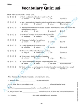 PrefixesandSuffixes©2004CreativeTeachingPress
28
Vocabulary Quiz: uni-
1. Which word describes how there is only one“you”?
A) unilateral B) unison C) unit D) unique
2. Which word could describe a discussion in which only one person talks and listens?
A) unitard B) unilateral C) unison D) unicellular
3. The original thirteen colonies decided to do this in the late 1700s when they became the
United States of America.
A) unison B) unit C) unilateral D) unify
4. What word describes an organism with only one cell?
A) unicellular B) unilateral C) united D) unique
5. This creature looks like a horned horse.
A) unicorn B) unitard C) unicycle D) unit
6. A clown often rides on this at the circus.
A) unicellular B) unitard C) unicorn D) unicycle
7. This word would best describe a one-way street.
A) unicycle B) unidirectional C) unit D) unique
8. This one-piece outfit is often worn by dancers.
A) unilateral B) unitard C) unique D) unison
9. A group often says the Pledge of Allegiance together or in ______________________.
A) unique B) unison C) unicellular D) unidirectional
10. Which word can be used to describe almost anything that is put together into a group?
A) unit B) unison C) unicorn D) unique
Name _________________________________________ Date _________________________________________
Shade in the bubble for the correct word.
Write the correct word on the line so the sentence makes sense.
11. Can you ride a ______________________,a bicycle,or a tricycle?
12. We will all sing the national anthem in ______________________ before the baseball game.
13. What a ______________________ idea! I’ve never heard it before!
14. Do you believe that ______________________ were ever alive? Do you think they were related to horses?
15. There is a ______________________ path to the cafeteria from our classroom.
A.Q
AbbasiW
hatsapp
G
roup
join
us
#
0301-2383762
 