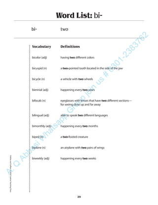 Vocabulary Definitions
bicolor (adj) having two different colors
bicuspid (n) a two-pointed tooth located in the side of the jaw
bicycle (n) a vehicle with two wheels
biennial (adj) happening every two years
bifocals (n) eyeglasses with lenses that have two different sections—
for seeing close up and far away
bilingual (adj) able to speak two different languages
bimonthly (adj) happening every two months
biped (n) a two-footed creature
biplane (n) an airplane with two pairs of wings
biweekly (adj) happening every two weeks
Word List: bi-
bi- two
29
PrefixesandSuffixes©2004CreativeTeachingPressA.Q
AbbasiW
hatsapp
G
roup
join
us
#
0301-2383762
 