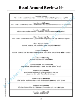Read-Around Review: bi-
I have the first card.
Who has the word that describes a person who can speak both Spanish and English?
I have the word bilingual.
Who has the word that describes a tooth that has two points and is also known as a premolar?
I have the word bicuspid.
Who has the word that means a method of transportation with two wheels?
I have the word bicycle.
Who has the word that describes a piece of art that is painted with only red and blue paint?
I have the word bicolor.
Who has the word that means any living thing with two legs?
I have the word biped.
Who has the word that describes how a magazine might arrive at your home twice a month?
I have the word biweekly.
Who has the prefix that means two?
I have the prefix bi-,which means two.
Who has the word that means a plane with two pairs of wings?
I have the word biplane.
Who has the word that describes a magazine that you
would expect to get in the mail six times a year?
I have the word bimonthly.
Who has the word that means a pair of glasses with two parts to the lenses.
I have the word bifocals.
Who has the word that describes something that occurs every two years?
I have the word biennial.
Who has the first card?
31
PrefixesandSuffixes©2004CreativeTeachingPressA.Q
AbbasiW
hatsapp
G
roup
join
us
#
0301-2383762
 