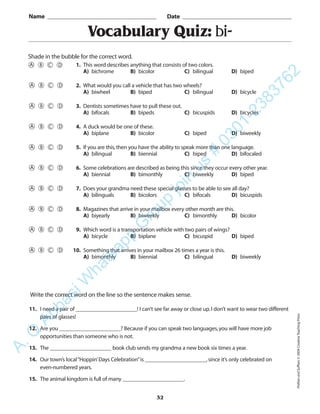 PrefixesandSuffixes©2004CreativeTeachingPress
32
Vocabulary Quiz: bi-
1. This word describes anything that consists of two colors.
A) bichrome B) bicolor C) bilingual D) biped
2. What would you call a vehicle that has two wheels?
A) biwheel B) biped C) bilingual D) bicycle
3. Dentists sometimes have to pull these out.
A) bifocals B) bipeds C) bicuspids D) bicycles
4. A duck would be one of these.
A) biplane B) bicolor C) biped D) biweekly
5. If you are this,then you have the ability to speak more than one language.
A) bilingual B) biennial C) biped D) bifocaled
6. Some celebrations are described as being this since they occur every other year.
A) biennial B) bimonthly C) biweekly D) biped
7. Does your grandma need these special glasses to be able to see all day?
A) bilinguals B) bicolors C) bifocals D) bicuspids
8. Magazines that arrive in your mailbox every other month are this.
A) biyearly B) biweekly C) bimonthly D) bicolor
9. Which word is a transportation vehicle with two pairs of wings?
A) bicycle B) biplane C) bicuspid D) biped
10. Something that arrives in your mailbox 26 times a year is this.
A) bimonthly B) biennial C) bilingual D) biweekly
Name _________________________________________ Date _________________________________________
Shade in the bubble for the correct word.
Write the correct word on the line so the sentence makes sense.
11. I need a pair of ______________________! I can’t see far away or close up.I don’t want to wear two different
pairs of glasses!
12. Are you ______________________? Because if you can speak two languages,you will have more job
opportunities than someone who is not.
13. The ______________________ book club sends my grandma a new book six times a year.
14. Our town’s local“Hoppin’Days Celebration”is ______________________,since it’s only celebrated on
even-numbered years.
15. The animal kingdom is full of many ______________________.
A.Q
AbbasiW
hatsapp
G
roup
join
us
#
0301-2383762
 