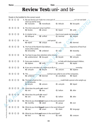 Review Test: uni- and bi-
Name _________________________________________ Date _________________________________________
Shade in the bubble for the correct word.
1. My eye doctor just made me a new pair of ______________________,so I can see both
close up and far away.
A) monocles B) monofocals C) bifocals D) bicuspids
2. The choir sang each song in perfect ______________________.
A) bicolor B) unison C) biped D) unify
3. It is better to be ______________________ than to just speak one language.
A) bilingual B) unified C) biennial D) unique
4. I am ______________________ and special.
A) biped B) unique C) unit D) biennial
5. The Fruit of the Month Club delivers ______________________ shipments of fresh fruit
(every other week).
A) bimonthly B) unilateral C) unit D) biweekly
6. You have to pay close attention when driving ______________________ streets.
A) unidirectional B) bicuspid C) bicycle D) unicycle
7. Every year,students ______________________ to help with disadvantaged children.
A) biplane B) unify C) unitard D) biped
8. If you are a risk taker,you might try to fly in a ______________________ someday.
A) unicycle B) bicycle C) unicorn D) biplane
9. The ______________________ contract was unfair to one of the companies.
A) unilateral B) biennial C) unicellular D) biped
10. The large wheel on the ______________________ could hold a person who weighs up
to 200 pounds.
A) bicycle B) unicorn C) unicycle D) biped
11. What does the prefix uni- mean?
A) one B) two C) before D) after
12. What does the prefix bi- mean?
A) one B) two C) before D) after
13. What do you think lateral means in the word unilateral?
A) monthly B) sided C) group D) end
14. What do you think lingual means in the word bilingual?
A) two B) smart C) share D) language
15. What do you think ped means in the word biped?
A) foot B) two C) walk D) creature
33
PrefixesandSuffixes©2004CreativeTeachingPressA.Q
AbbasiW
hatsapp
G
roup
join
us
#
0301-2383762
 