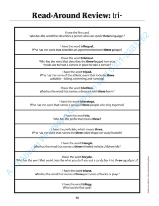 Read-Around Review: tri-
I have the first card.
Who has the word that describes a person who can speak three languages?
I have the word trilingual.
Who has the word that describes an agreement between three people?
I have the word trilateral.
Who has the word that describes the three-legged item you
would use to hold a camera in place to take a picture?
I have the word tripod.
Who has the name of the athletic event that includes three
activities—biking,swimming,and running?
I have the word triathlon.
Who has the word that names a dinosaur with three horns?
I have the word triceratops.
Who has the word that names a group of three people who sing together?
I have the word trio.
Who has the prefix that means three?
I have the prefix tri-, which means three.
Who has the word that names the three-sided shape we study in math?
I have the word triangle.
Who has the word that names a three-wheeled vehicle children ride?
I have the word tricycle.
Who has the word that could describe what you do if you cut a candy bar into three equal parts?
I have the word trisect.
Who has the word that names a three-part series of books or plays?
I have the word trilogy.
Who has the first card?
36
PrefixesandSuffixes©2004CreativeTeachingPress
A.Q
AbbasiW
hatsapp
G
roup
join
us
#
0301-2383762
 